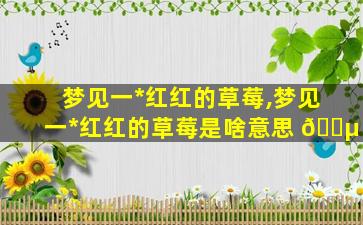 梦见一*
红红的草莓,梦见一*
红红的草莓是啥意思 🐵